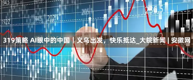 319策略 AI眼中的中国｜义乌出发，快乐抵达_大皖新闻 | 安徽网