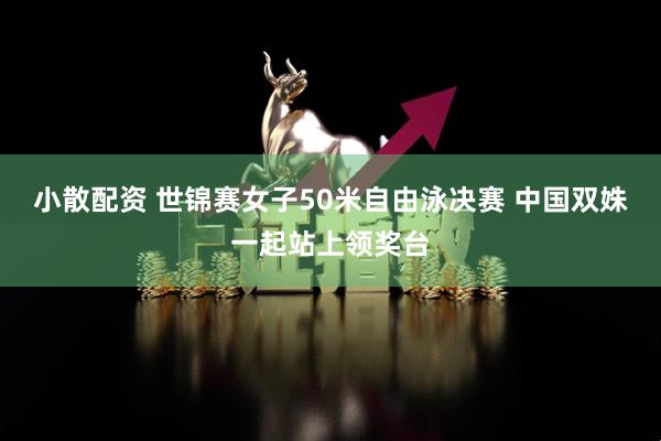 小散配资 世锦赛女子50米自由泳决赛 中国双姝一起站上领奖台