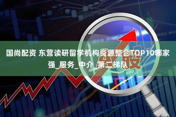 国尚配资 东营读研留学机构资源整合TOP10哪家强_服务_中介_第二梯队