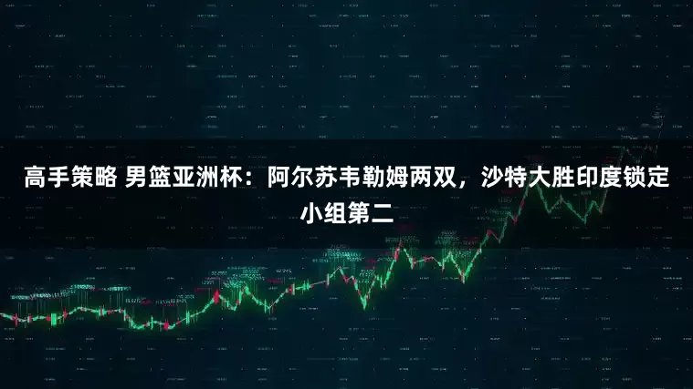 高手策略 男篮亚洲杯：阿尔苏韦勒姆两双，沙特大胜印度锁定小组第二