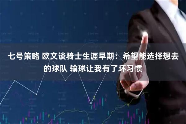 七号策略 欧文谈骑士生涯早期：希望能选择想去的球队 输球让我有了坏习惯