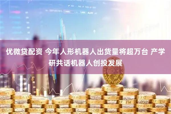 优微贷配资 今年人形机器人出货量将超万台 产学研共话机器人创投发展
