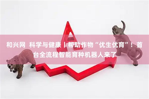 和兴网  科学与健康丨帮助作物“优生优育”！首台全流程智能育种机器人来了