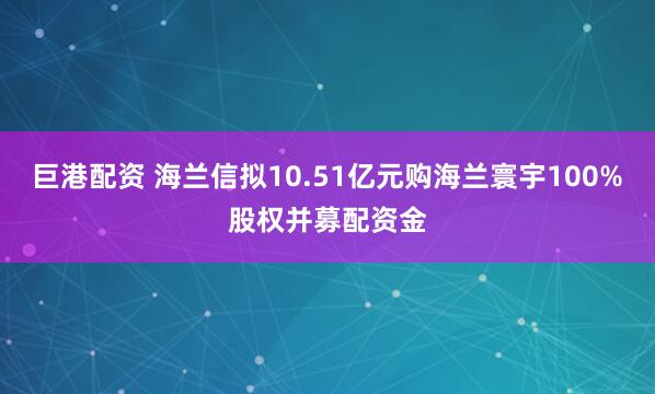 巨港配资 海兰信拟10.51亿元购海兰寰宇100%股权并募配资金