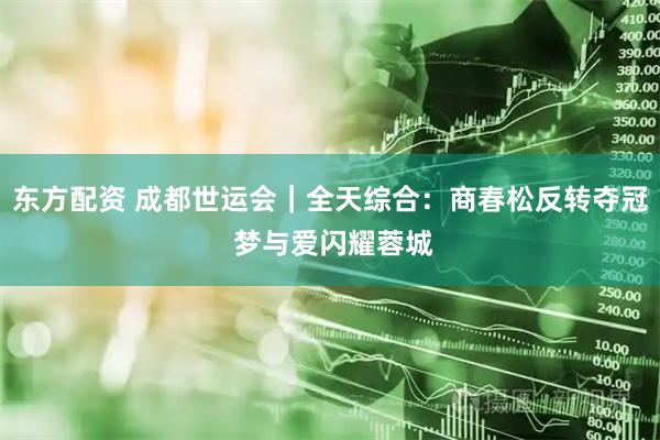 东方配资 成都世运会｜全天综合：商春松反转夺冠 梦与爱闪耀蓉城
