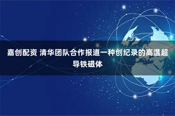 嘉创配资 清华团队合作报道一种创纪录的高温超导铁磁体