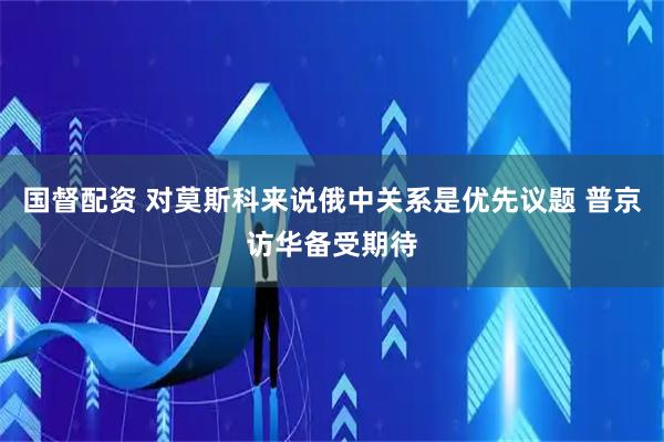 国督配资 对莫斯科来说俄中关系是优先议题 普京访华备受期待