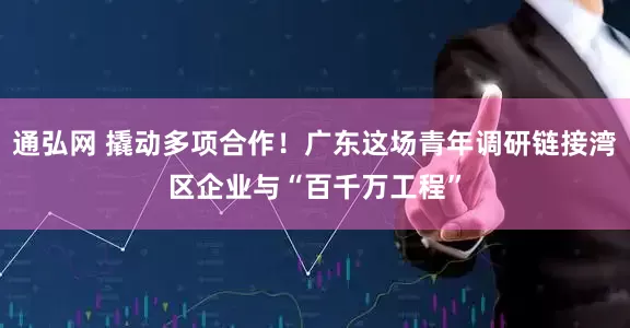 通弘网 撬动多项合作！广东这场青年调研链接湾区企业与“百千万工程”