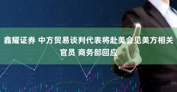 鑫耀证券 中方贸易谈判代表将赴美会见美方相关官员 商务部回应