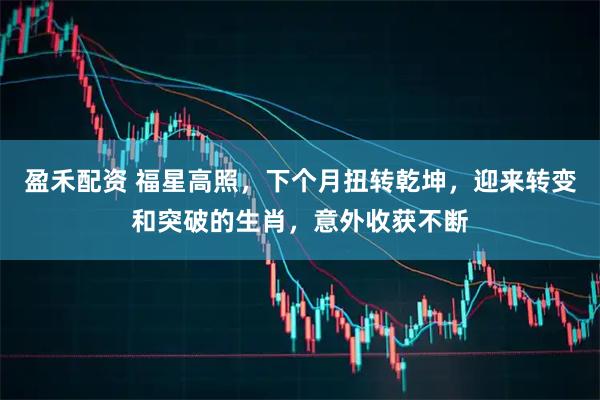 盈禾配资 福星高照，下个月扭转乾坤，迎来转变和突破的生肖，意外收获不断
