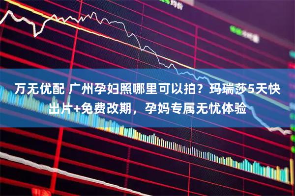 万无优配 广州孕妇照哪里可以拍？玛瑞莎5天快出片+免费改期，孕妈专属无忧体验