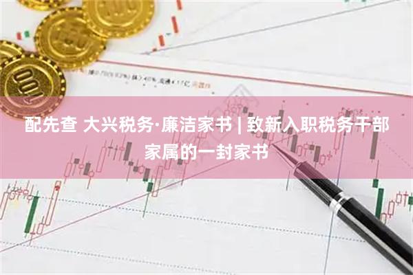 配先查 大兴税务·廉洁家书 | 致新入职税务干部家属的一封家书