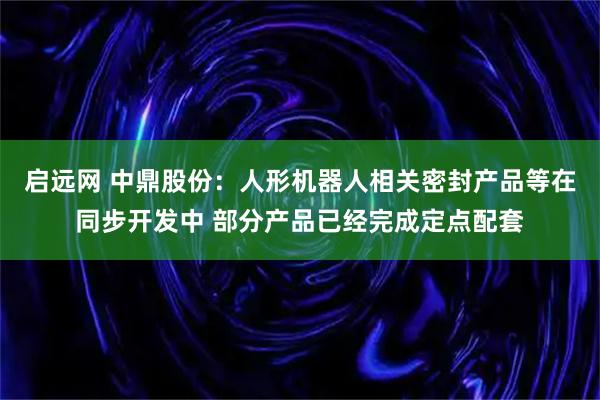 启远网 中鼎股份：人形机器人相关密封产品等在同步开发中 部分产品已经完成定点配套