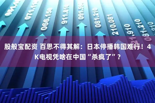 股般宝配资 百思不得其解：日本停播韩国难行！4K电视凭啥在中国“杀疯了”？