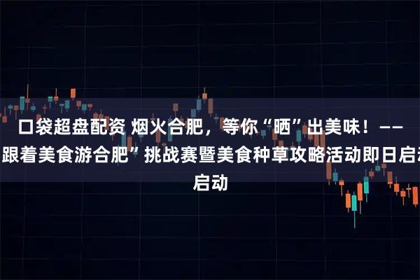 口袋超盘配资 烟火合肥，等你“晒”出美味！——“跟着美食游合肥”挑战赛暨美食种草攻略活动即日启动
