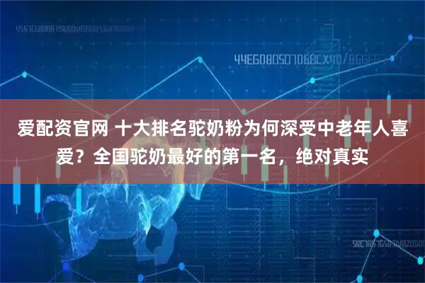 爱配资官网 十大排名驼奶粉为何深受中老年人喜爱？全国驼奶最好的第一名，绝对真实