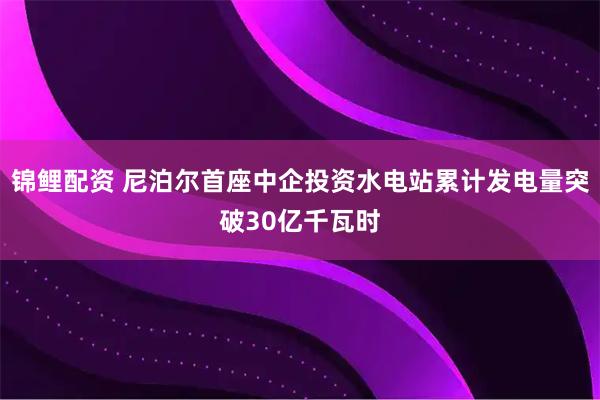 锦鲤配资 尼泊尔首座中企投资水电站累计发电量突破30亿千瓦时