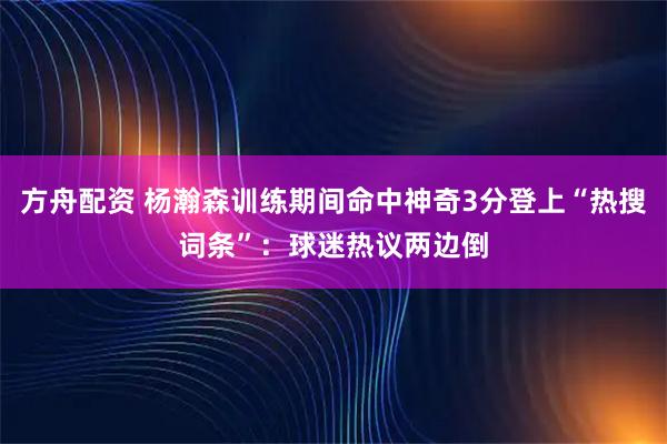 方舟配资 杨瀚森训练期间命中神奇3分登上“热搜词条”：球迷热议两边倒
