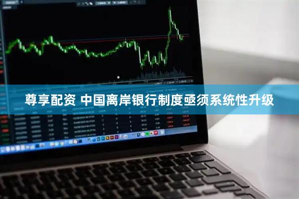 尊享配资 中国离岸银行制度亟须系统性升级