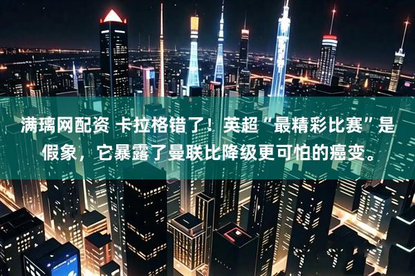 满璃网配资 卡拉格错了！英超“最精彩比赛”是假象，它暴露了曼联比降级更可怕的癌变。