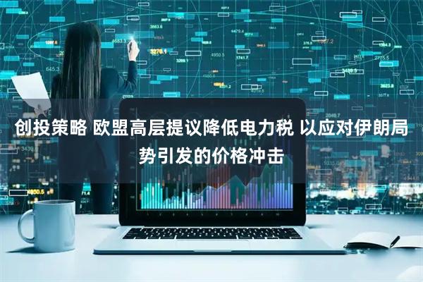 创投策略 欧盟高层提议降低电力税 以应对伊朗局势引发的价格冲击
