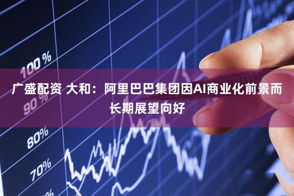 广盛配资 大和：阿里巴巴集团因AI商业化前景而长期展望向好
