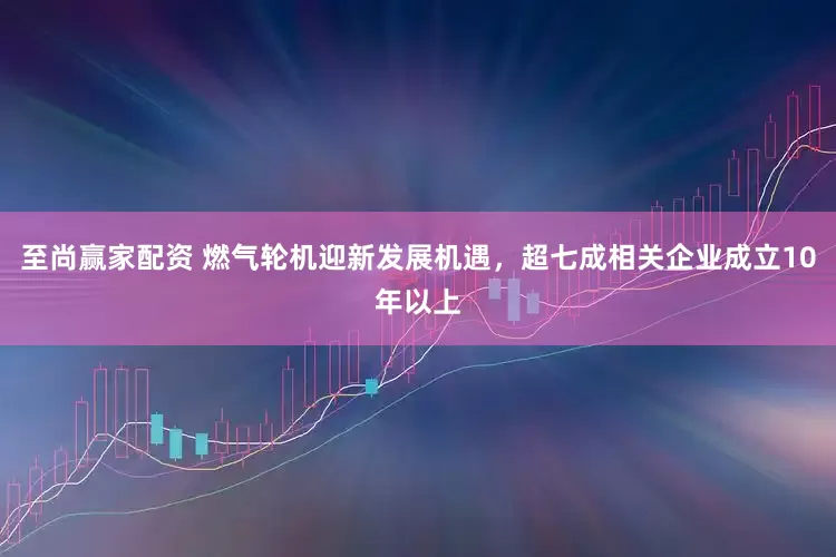 至尚赢家配资 燃气轮机迎新发展机遇，超七成相关企业成立10年以上
